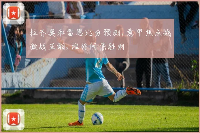 拉齐奥和雷恩比分预测,意甲焦点战激战正酣,谁将问鼎胜利