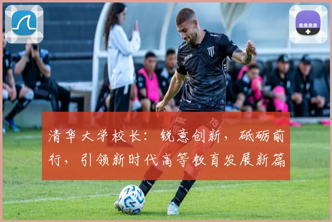 清华大学校长：锐意创新，砥砺前行，引领新时代高等教育发展新篇章