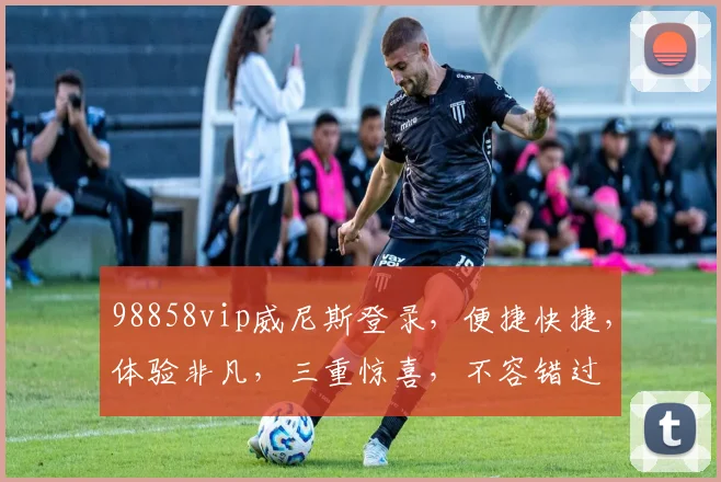 98858vip威尼斯登录，便捷快捷，体验非凡，三重惊喜，不容错过