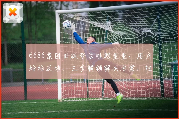 6686集团旧版登录难题重重，用户纷纷反馈，三步解锁解决方案，轻松登录